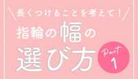 長くつけることを考えて! 指輪の幅の選び方 Part1