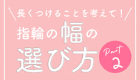 長くつけることを考えて!指輪の幅の選び方 Part2